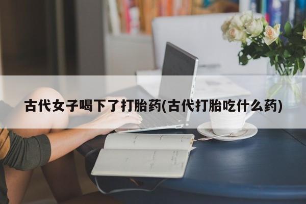 米非司酮片在线购买微信古代女子喝下了打胎药(古代打胎吃什么药)