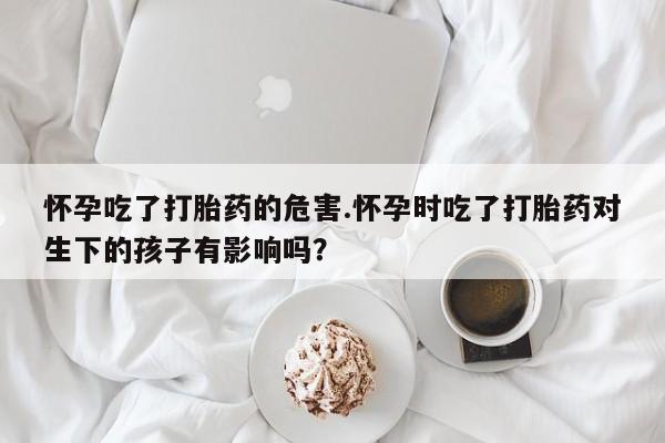 米非司酮片在线购买微信怀孕吃了打胎药的危害.怀孕时吃了打胎药对生下的孩子有影响吗？