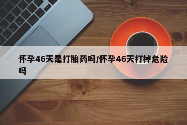米非司酮片在线购买微信怀孕46天是打胎药吗/怀孕46天打掉危险吗