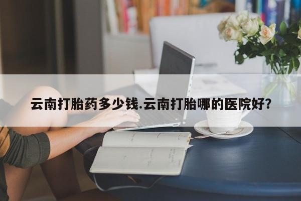 米非司酮片在线购买微信云南打胎药多少钱.云南打胎哪的医院好？