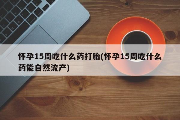 米非司酮片在线购买微信怀孕15周吃什么药打胎(怀孕15周吃什么药能自然流产)