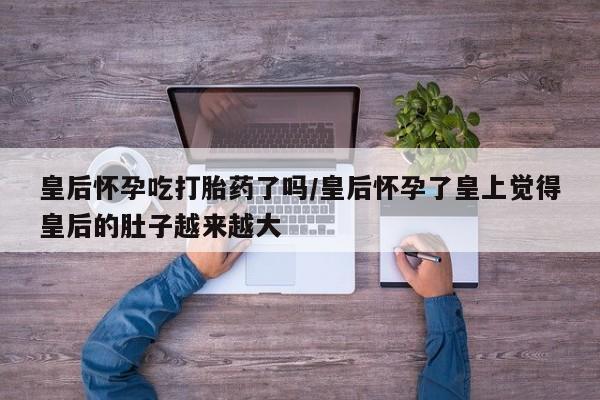 米非司酮片在线购买微信皇后怀孕吃打胎药了吗/皇后怀孕了皇上觉得皇后的肚子越来越大