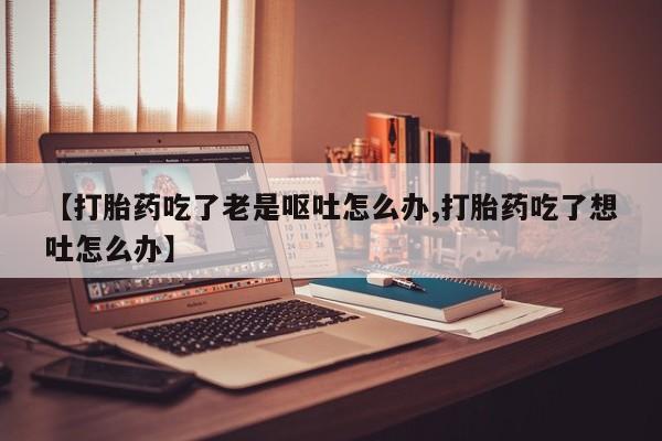 米非司酮片在线购买微信【打胎药吃了老是呕吐怎么办,打胎药吃了想吐怎么办】