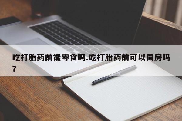 米非司酮片在线购买微信吃打胎药前能零食吗.吃打胎药前可以同房吗？