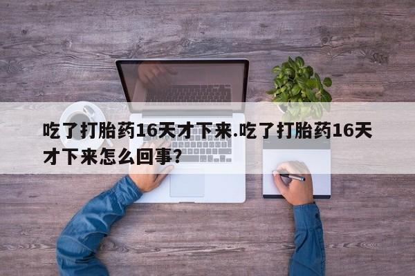 米非司酮片在线购买微信吃了打胎药16天才下来.吃了打胎药16天才下来怎么回事？