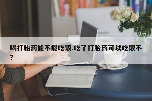米非司酮片在线购买微信喝打胎药能不能吃饭.吃了打胎药可以吃饭不？