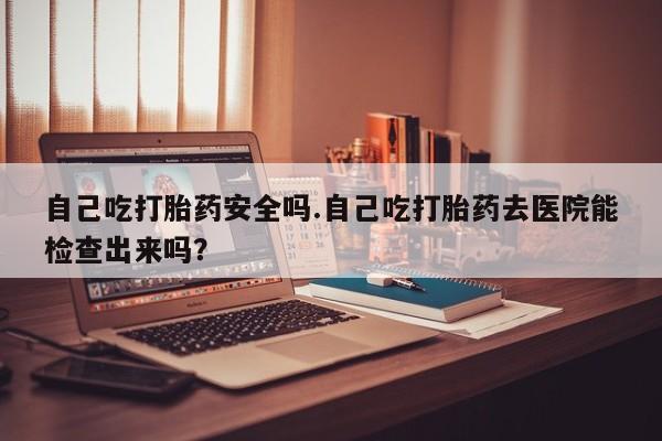 米非司酮片在线购买微信自己吃打胎药安全吗.自己吃打胎药去医院能检查出来吗？