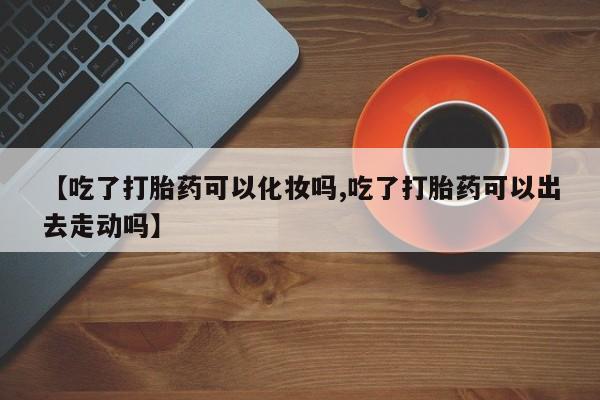 米非司酮片在线购买微信【吃了打胎药可以化妆吗,吃了打胎药可以出去走动吗】