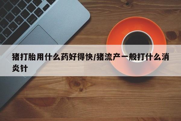 米非司酮片在线购买微信猪打胎用什么药好得快/猪流产一般打什么消炎针