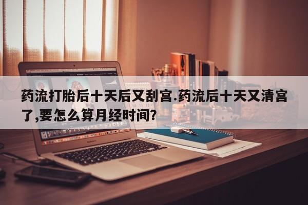 米非司酮片在线购买微信药流打胎后十天后又刮宫.药流后十天又清宫了,要怎么算月经时间？