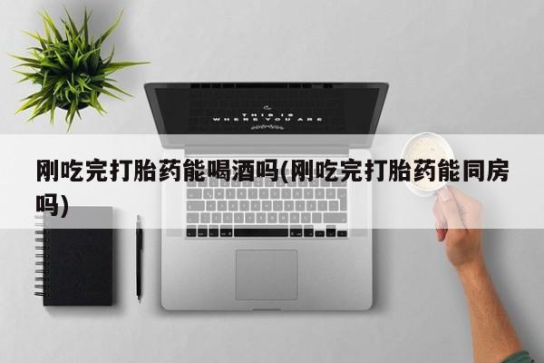 米非司酮片在线购买微信刚吃完打胎药能喝酒吗(刚吃完打胎药能同房吗)