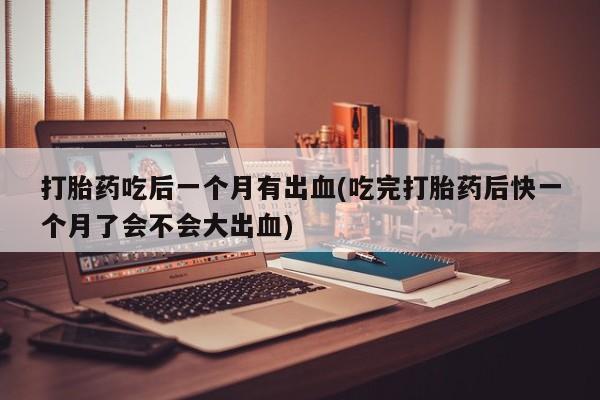 米非司酮片在线购买微信打胎药吃后一个月有出血(吃完打胎药后快一个月了会不会大出血)