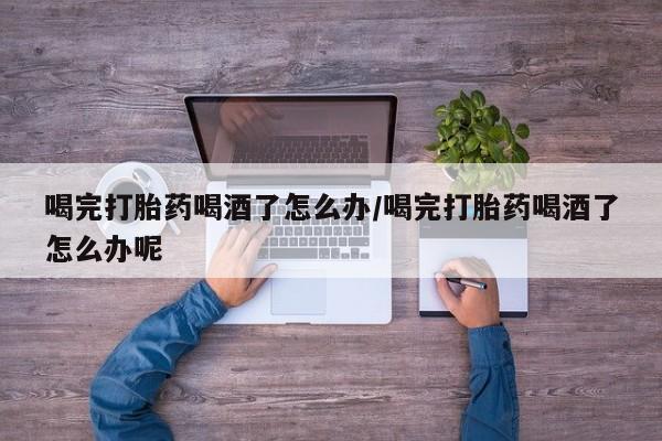 米非司酮片在线购买微信喝完打胎药喝酒了怎么办/喝完打胎药喝酒了怎么办呢
