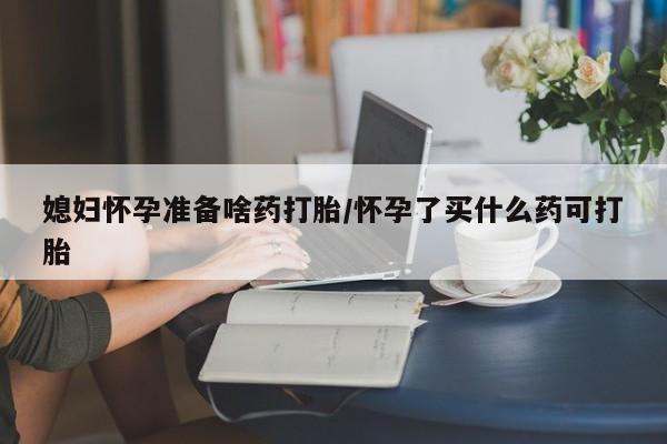 米非司酮片在线购买微信媳妇怀孕准备啥药打胎/怀孕了买什么药可打胎