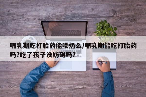 米非司酮片在线购买微信哺乳期吃打胎药能喂奶么/哺乳期能吃打胎药吗?吃了孩子没妨碍吗?