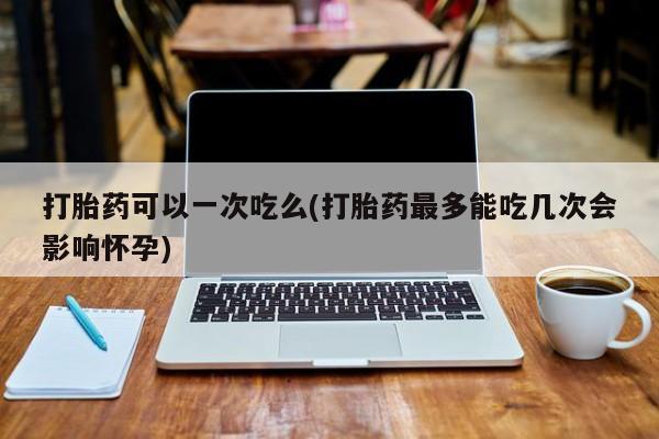 米非司酮片在线购买微信打胎药可以一次吃么(打胎药最多能吃几次会影响怀孕)