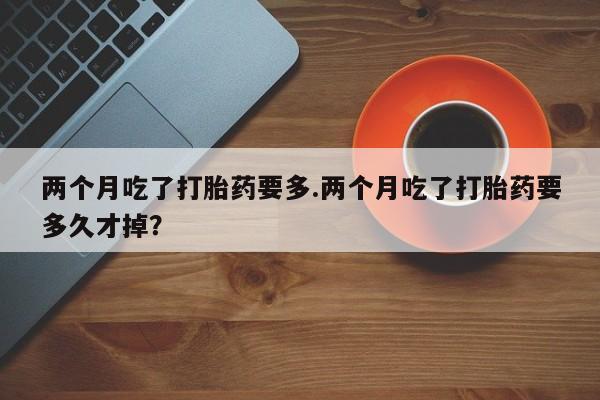 米非司酮片在线购买微信两个月吃了打胎药要多.两个月吃了打胎药要多久才掉？