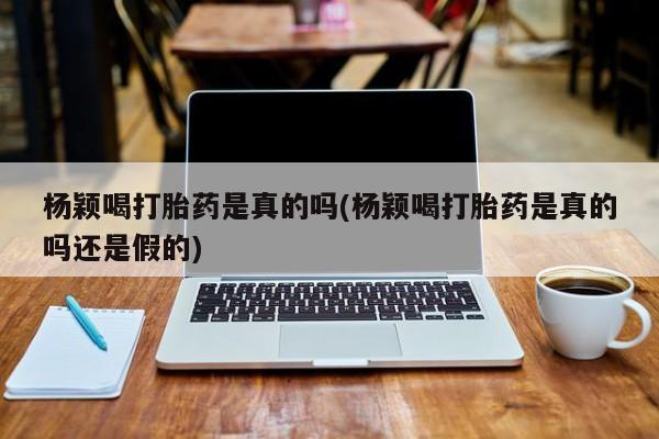 米非司酮片在线购买微信杨颖喝打胎药是真的吗(杨颖喝打胎药是真的吗还是假的)
