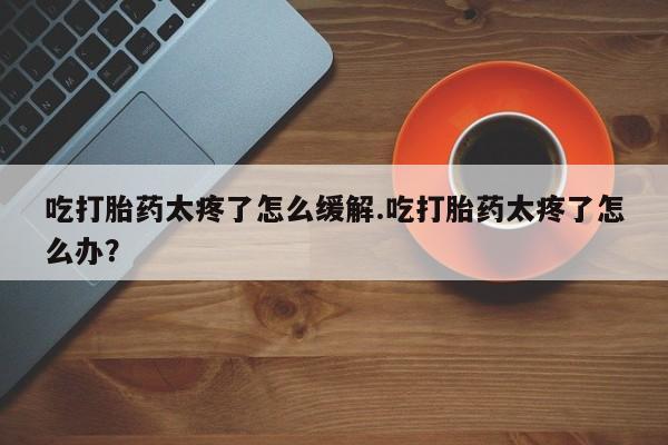 米非司酮片在线购买微信吃打胎药太疼了怎么缓解.吃打胎药太疼了怎么办？