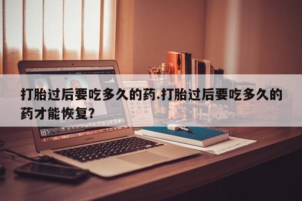 米非司酮片在线购买微信打胎过后要吃多久的药.打胎过后要吃多久的药才能恢复？