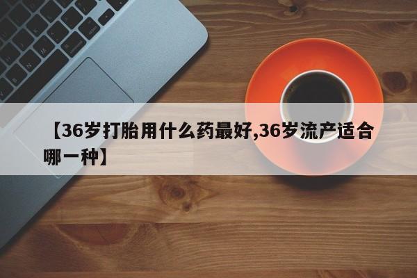米非司酮片在线购买微信【36岁打胎用什么药最好,36岁流产适合哪一种】