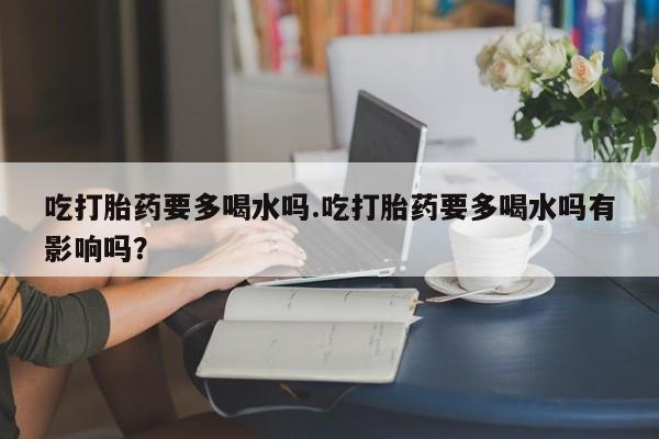 米非司酮片在线购买微信吃打胎药要多喝水吗.吃打胎药要多喝水吗有影响吗？